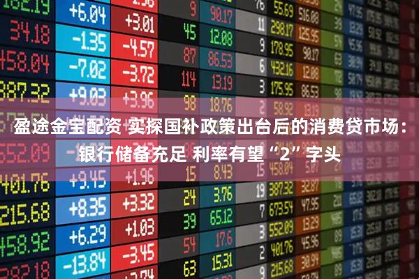 盈途金宝配资 实探国补政策出台后的消费贷市场：银行储备充足 利率有望“2”字头