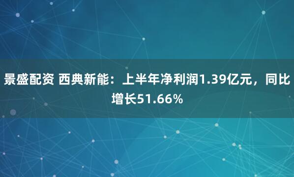 景盛配资 西典新能：上半年净利润1.39亿元，同比增长51.66%