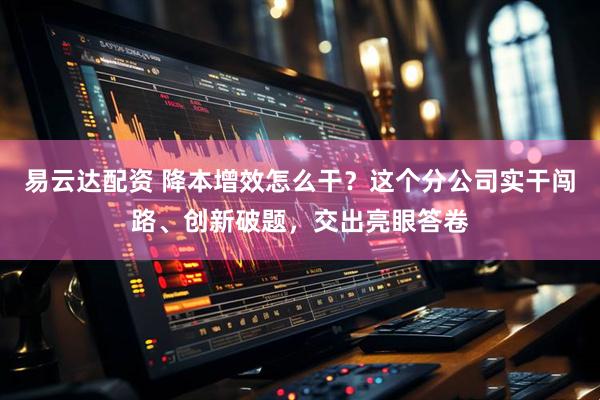 易云达配资 降本增效怎么干？这个分公司实干闯路、创新破题，交出亮眼答卷
