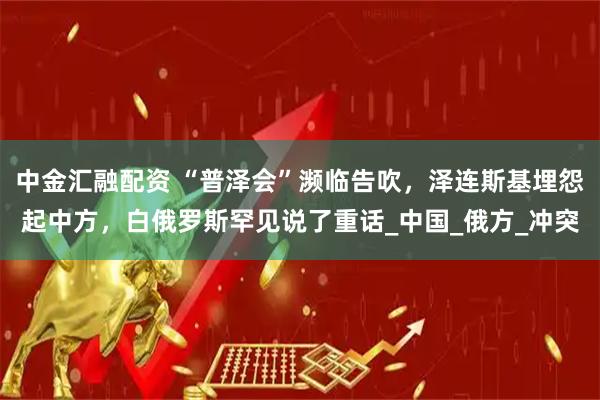 中金汇融配资 “普泽会”濒临告吹，泽连斯基埋怨起中方，白俄罗斯罕见说了重话_中国_俄方_冲突
