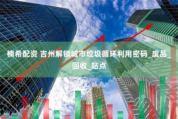 楠希配资 吉州解锁城市垃圾循环利用密码_废品_回收_站点