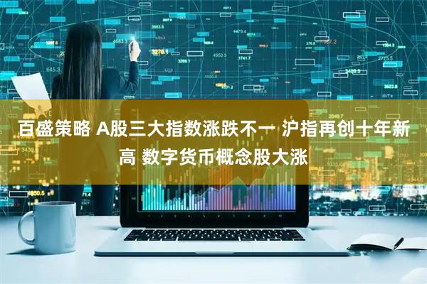 百盛策略 A股三大指数涨跌不一 沪指再创十年新高 数字货币概念股大涨