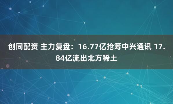 创同配资 主力复盘：16.77亿抢筹中兴通讯 17.84亿流出北方稀土