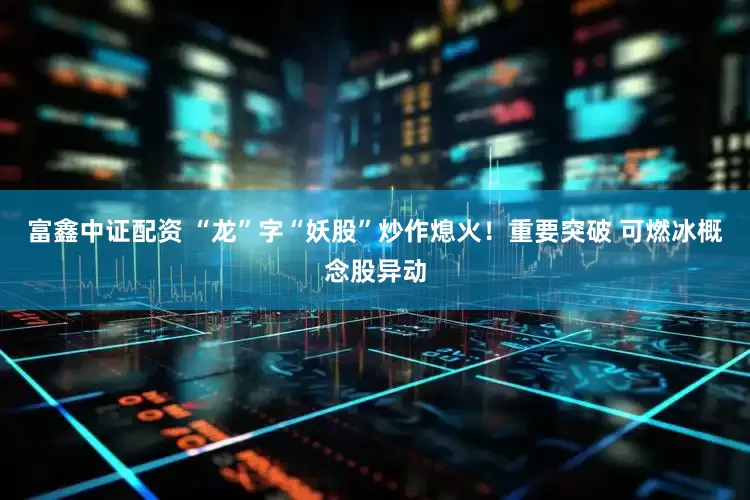富鑫中证配资 “龙”字“妖股”炒作熄火！重要突破 可燃冰概念股异动