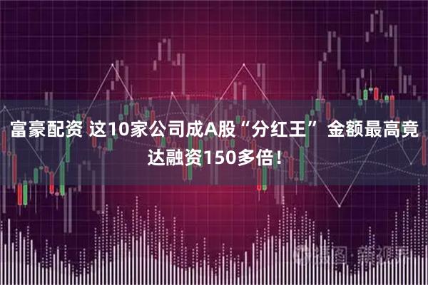 富豪配资 这10家公司成A股“分红王” 金额最高竟达融资150多倍！
