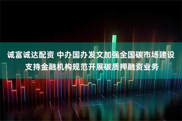 诚富诚达配资 中办国办发文加强全国碳市场建设 支持金融机构规范开展碳质押融资业务