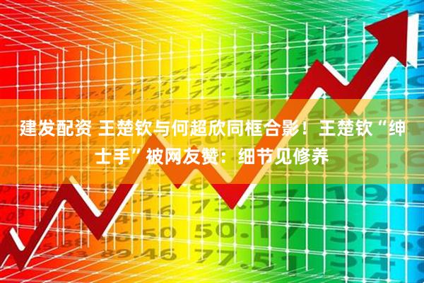 建发配资 王楚钦与何超欣同框合影！王楚钦“绅士手”被网友赞：细节见修养