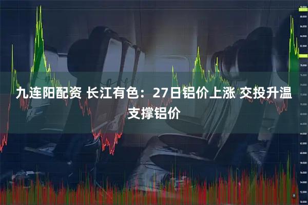 九连阳配资 长江有色：27日铝价上涨 交投升温支撑铝价