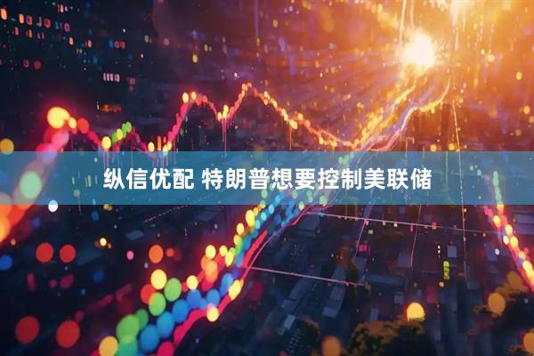 纵信优配 特朗普想要控制美联储