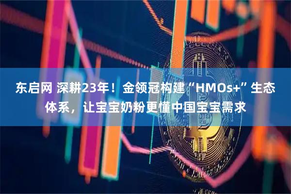 东启网 深耕23年！金领冠构建“HMOs+”生态体系，让宝宝奶粉更懂中国宝宝需求