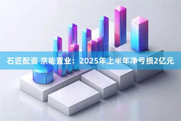 石匠配资 京能置业：2025年上半年净亏损2亿元