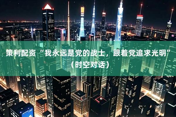 策利配资 “我永远是党的战士，跟着党追求光明”（时空对话）