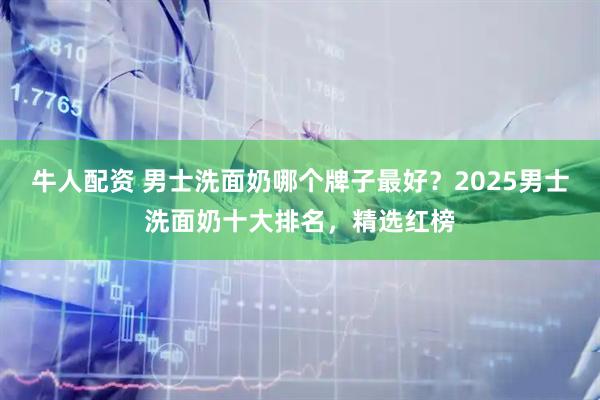 牛人配资 男士洗面奶哪个牌子最好？2025男士洗面奶十大排名，精选红榜