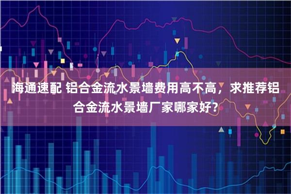 海通速配 铝合金流水景墙费用高不高，求推荐铝合金流水景墙厂家哪家好？