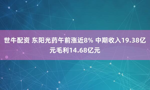 世牛配资 东阳光药午前涨近8% 中期收入19.38亿元毛利14.68亿元