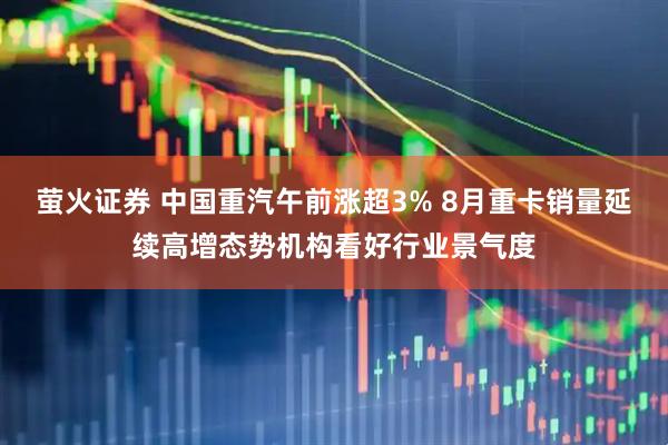 萤火证券 中国重汽午前涨超3% 8月重卡销量延续高增态势机构看好行业景气度