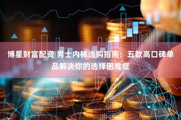 博星财富配资 男士内裤选购指南：五款高口碑单品解决你的选择困难症