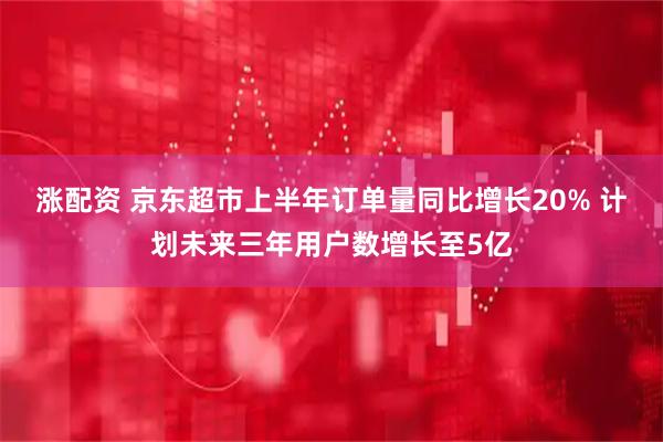 涨配资 京东超市上半年订单量同比增长20% 计划未来三年用户数增长至5亿