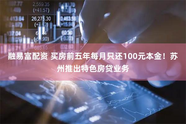 融易富配资 买房前五年每月只还100元本金！苏州推出特色房贷业务