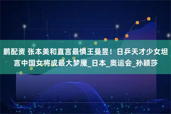 鹏配资 张本美和直言最惧王曼昱！日乒天才少女坦言中国女将成最大梦魇_日本_奥运会_孙颖莎