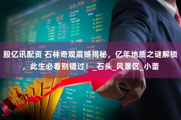 股亿讯配资 石林奇观震撼揭秘,亿年地质之谜解锁,此生必看别错过!_石头_风景区_小蕾