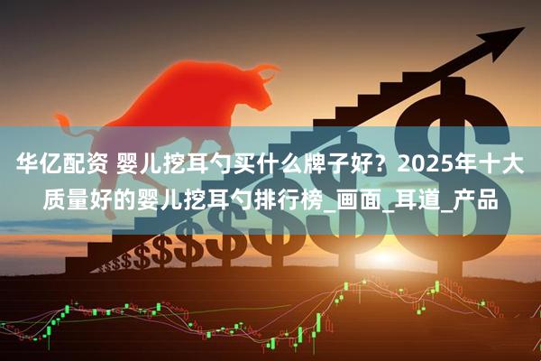 华亿配资 婴儿挖耳勺买什么牌子好？2025年十大质量好的婴儿挖耳勺排行榜_画面_耳道_产品