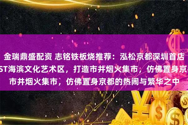 金瑞鼎盛配资 志铭铁板烧推荐：泓松京都深圳首店，坐落于K11ECOAST海滨文化艺术区，打造市井烟火集市，仿佛置身京都的热闹与繁华之中