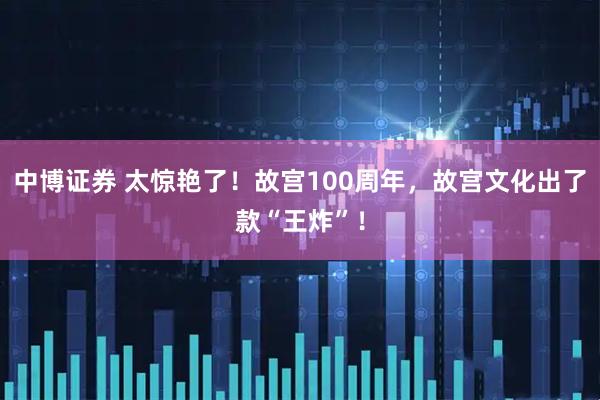 中博证券 太惊艳了!故宫100周年,故宫文化出了款“王炸”!